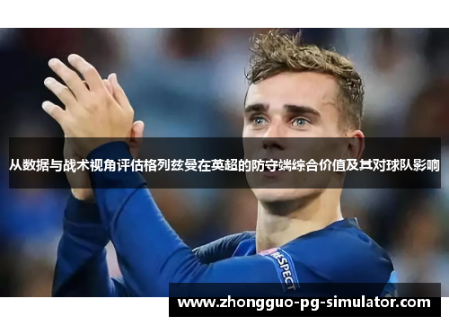 从数据与战术视角评估格列兹曼在英超的防守端综合价值及其对球队影响