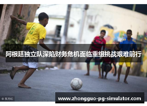 阿根廷独立队深陷财务危机面临重组挑战艰难前行 阿根廷独立队深陷财务危机面临重组挑战艰难前行