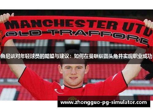 鲁尼谈对年轻球员的期望与建议:如何在曼联崭露头角并实现职业成功 鲁尼谈对年轻球员的期望与建议:如何在曼联崭露头角并实现职业成功